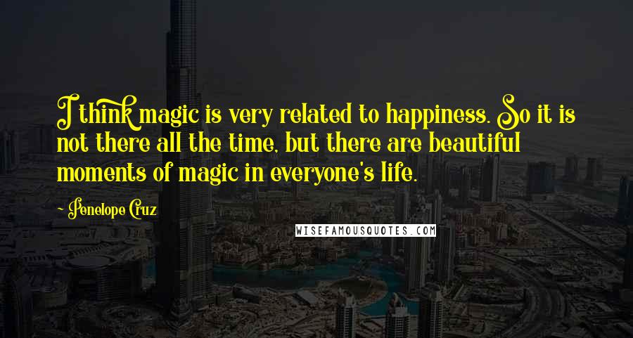 Penelope Cruz Quotes: I think magic is very related to happiness. So it is not there all the time, but there are beautiful moments of magic in everyone's life.