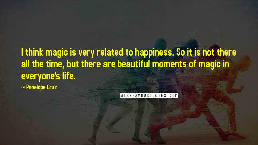 Penelope Cruz Quotes: I think magic is very related to happiness. So it is not there all the time, but there are beautiful moments of magic in everyone's life.