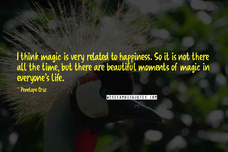 Penelope Cruz Quotes: I think magic is very related to happiness. So it is not there all the time, but there are beautiful moments of magic in everyone's life.