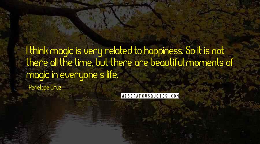 Penelope Cruz Quotes: I think magic is very related to happiness. So it is not there all the time, but there are beautiful moments of magic in everyone's life.