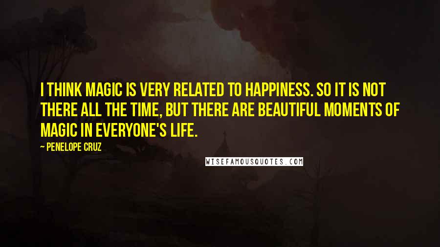 Penelope Cruz Quotes: I think magic is very related to happiness. So it is not there all the time, but there are beautiful moments of magic in everyone's life.