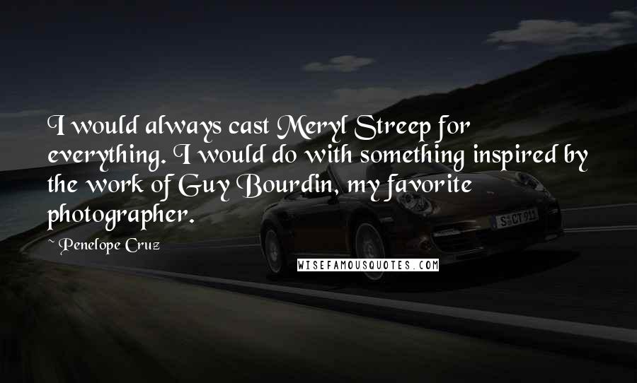 Penelope Cruz Quotes: I would always cast Meryl Streep for everything. I would do with something inspired by the work of Guy Bourdin, my favorite photographer.