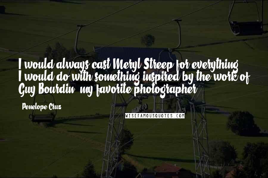 Penelope Cruz Quotes: I would always cast Meryl Streep for everything. I would do with something inspired by the work of Guy Bourdin, my favorite photographer.