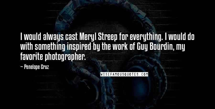Penelope Cruz Quotes: I would always cast Meryl Streep for everything. I would do with something inspired by the work of Guy Bourdin, my favorite photographer.