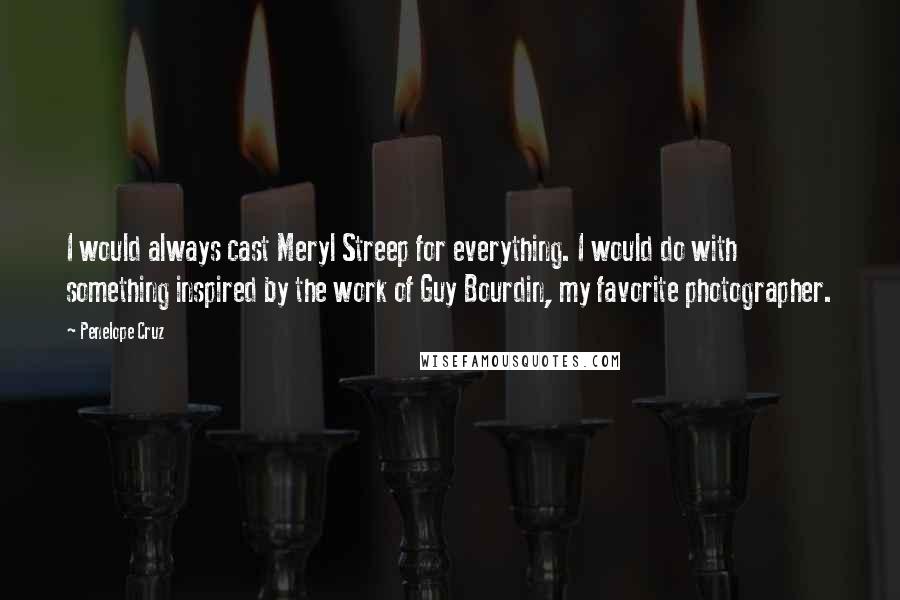 Penelope Cruz Quotes: I would always cast Meryl Streep for everything. I would do with something inspired by the work of Guy Bourdin, my favorite photographer.