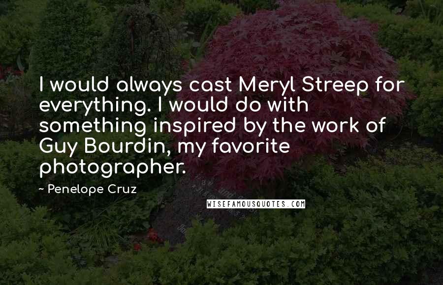 Penelope Cruz Quotes: I would always cast Meryl Streep for everything. I would do with something inspired by the work of Guy Bourdin, my favorite photographer.
