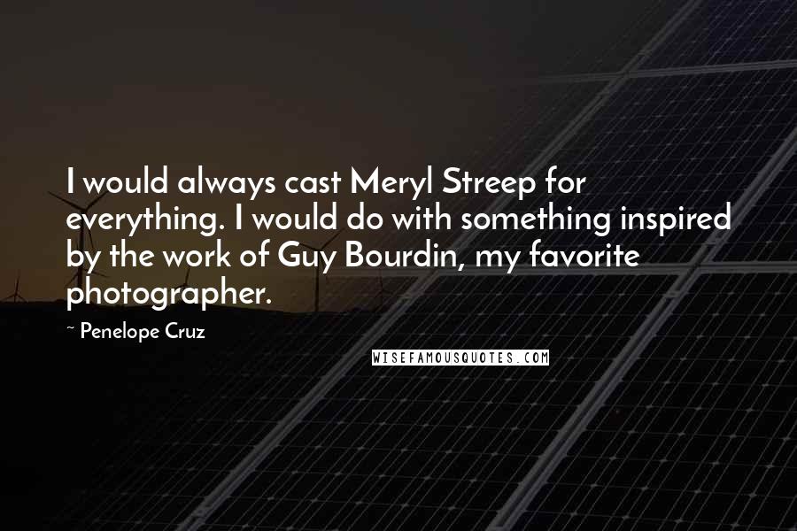 Penelope Cruz Quotes: I would always cast Meryl Streep for everything. I would do with something inspired by the work of Guy Bourdin, my favorite photographer.