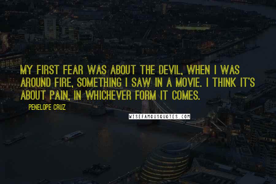 Penelope Cruz Quotes: My first fear was about the devil, when I was around fire, something I saw in a movie. I think it's about pain, in whichever form it comes.
