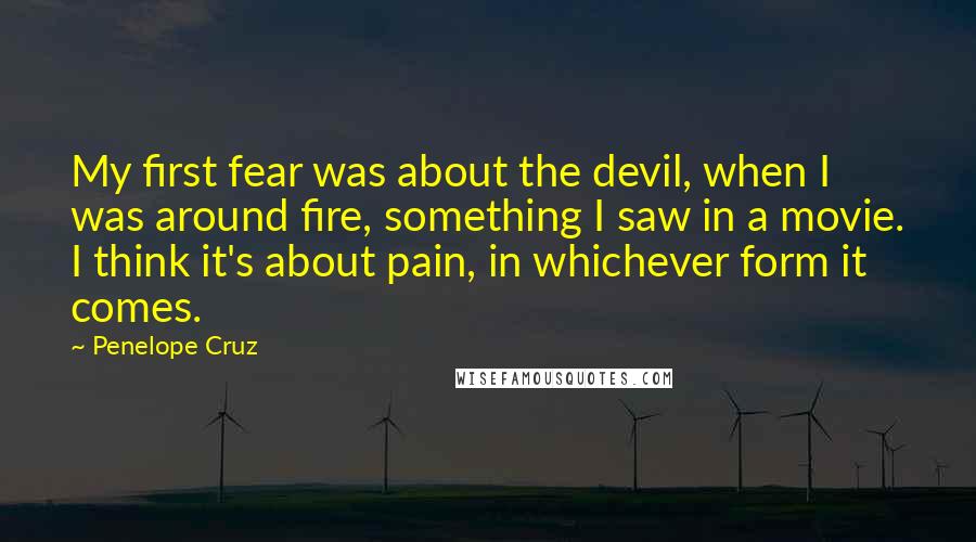 Penelope Cruz Quotes: My first fear was about the devil, when I was around fire, something I saw in a movie. I think it's about pain, in whichever form it comes.