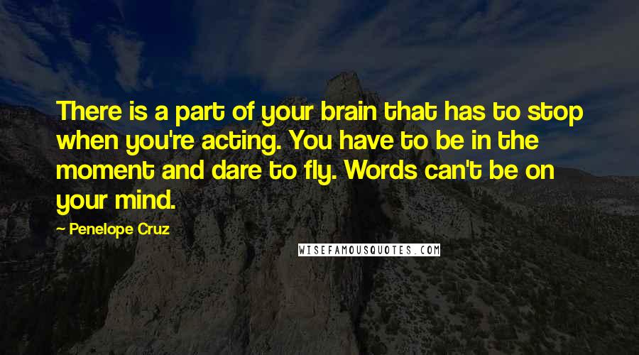 Penelope Cruz Quotes: There is a part of your brain that has to stop when you're acting. You have to be in the moment and dare to fly. Words can't be on your mind.