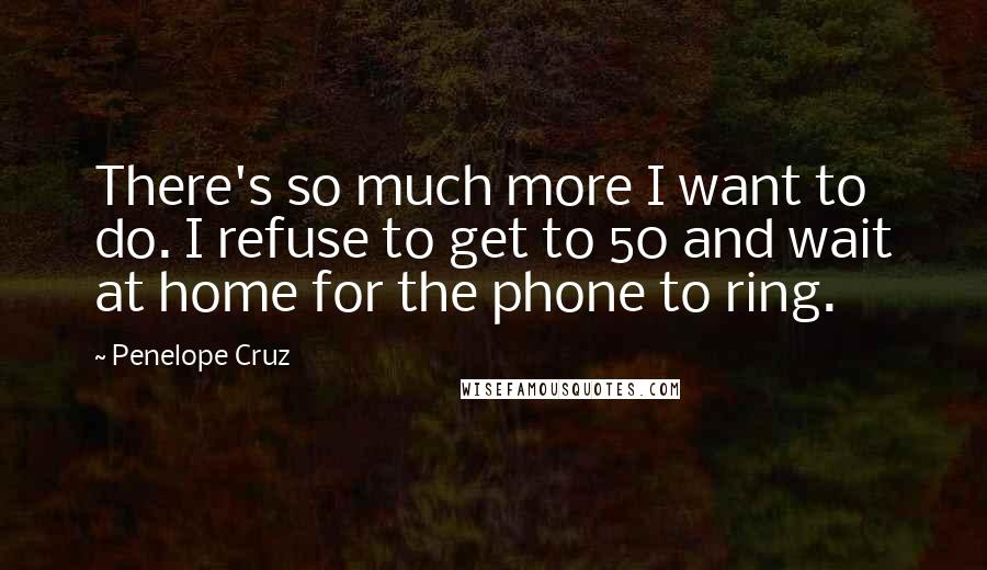 Penelope Cruz Quotes: There's so much more I want to do. I refuse to get to 50 and wait at home for the phone to ring.