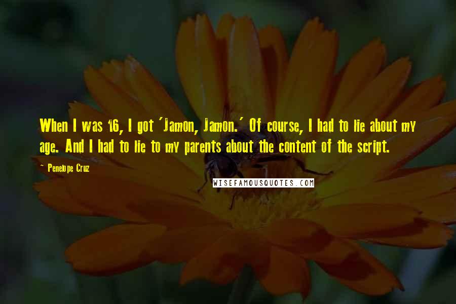 Penelope Cruz Quotes: When I was 16, I got 'Jamon, Jamon.' Of course, I had to lie about my age. And I had to lie to my parents about the content of the script.