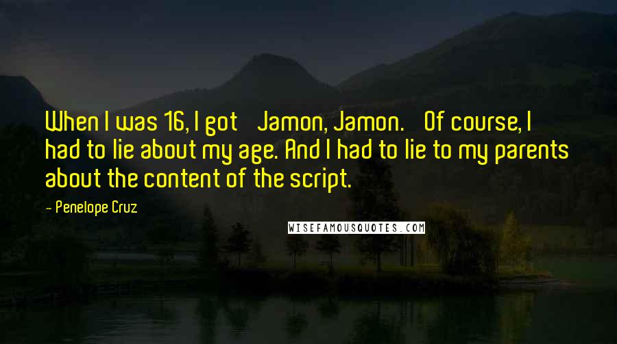 Penelope Cruz Quotes: When I was 16, I got 'Jamon, Jamon.' Of course, I had to lie about my age. And I had to lie to my parents about the content of the script.