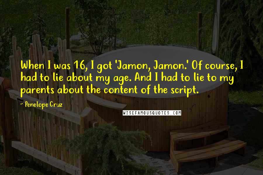 Penelope Cruz Quotes: When I was 16, I got 'Jamon, Jamon.' Of course, I had to lie about my age. And I had to lie to my parents about the content of the script.