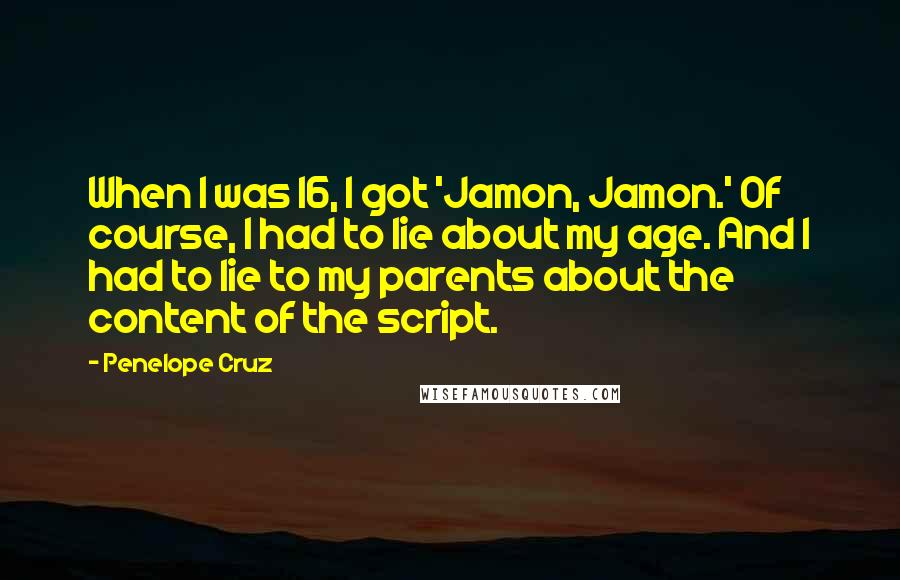 Penelope Cruz Quotes: When I was 16, I got 'Jamon, Jamon.' Of course, I had to lie about my age. And I had to lie to my parents about the content of the script.