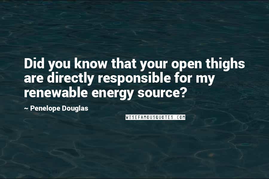 Penelope Douglas Quotes: Did you know that your open thighs are directly responsible for my renewable energy source?