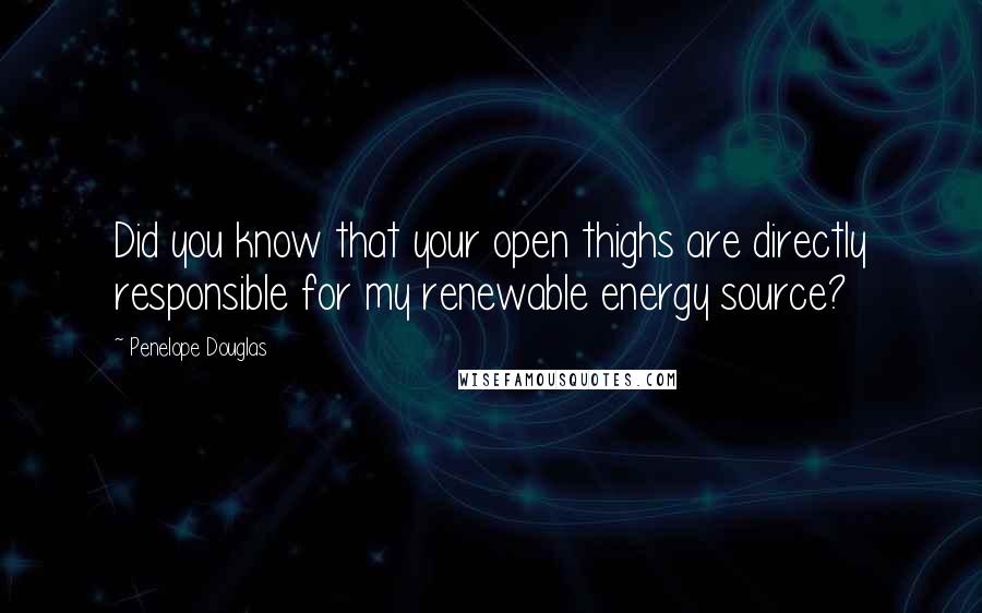 Penelope Douglas Quotes: Did you know that your open thighs are directly responsible for my renewable energy source?