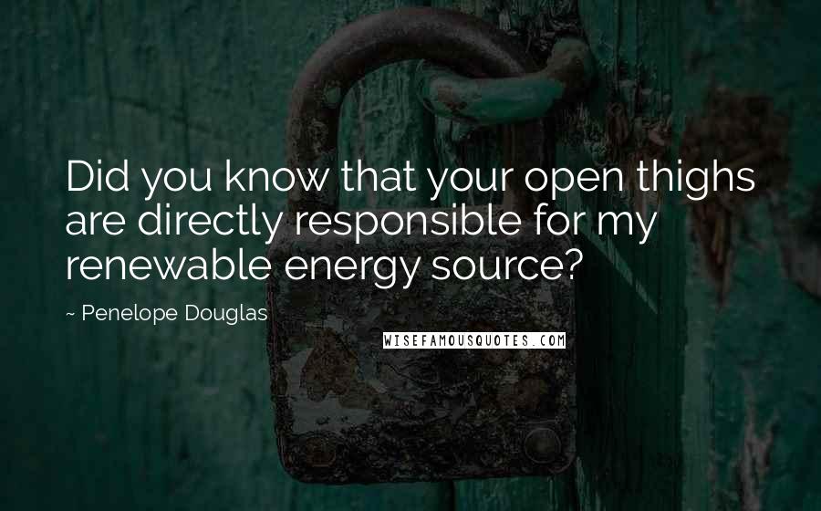 Penelope Douglas Quotes: Did you know that your open thighs are directly responsible for my renewable energy source?