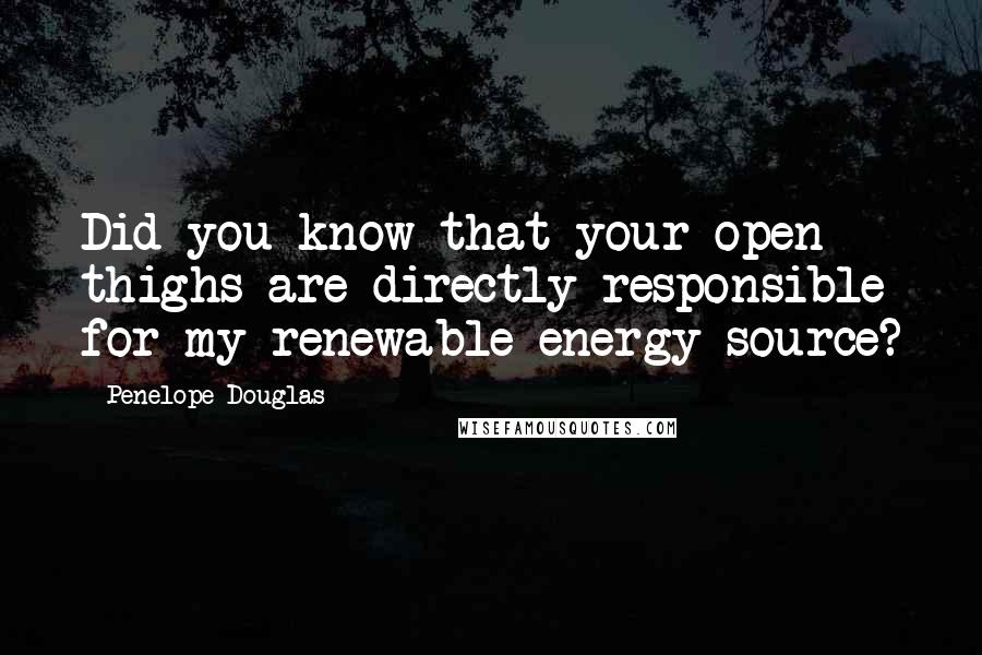 Penelope Douglas Quotes: Did you know that your open thighs are directly responsible for my renewable energy source?