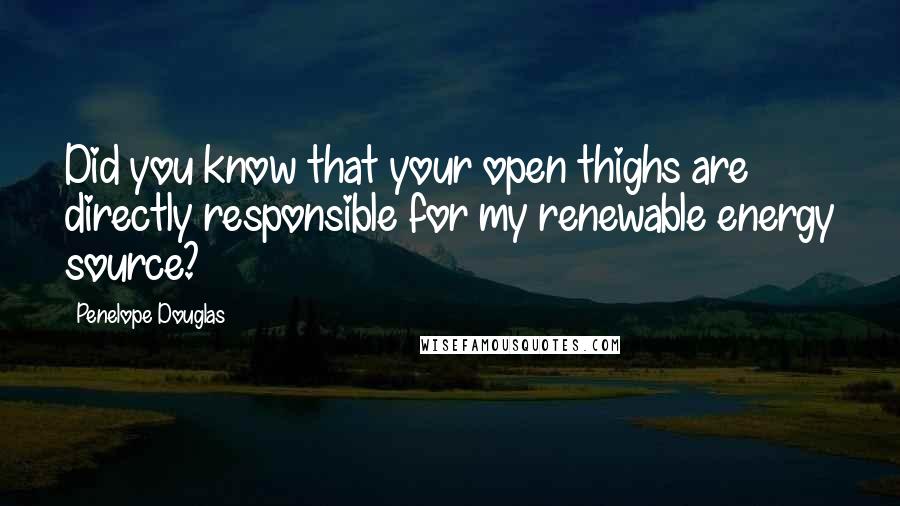 Penelope Douglas Quotes: Did you know that your open thighs are directly responsible for my renewable energy source?