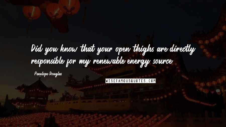 Penelope Douglas Quotes: Did you know that your open thighs are directly responsible for my renewable energy source?