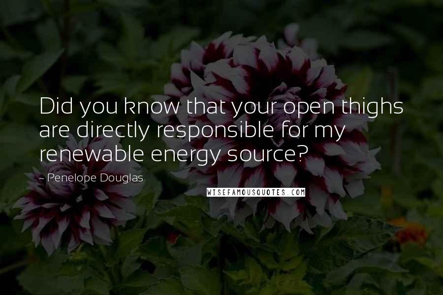 Penelope Douglas Quotes: Did you know that your open thighs are directly responsible for my renewable energy source?