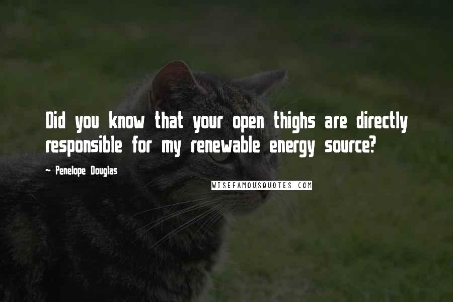 Penelope Douglas Quotes: Did you know that your open thighs are directly responsible for my renewable energy source?