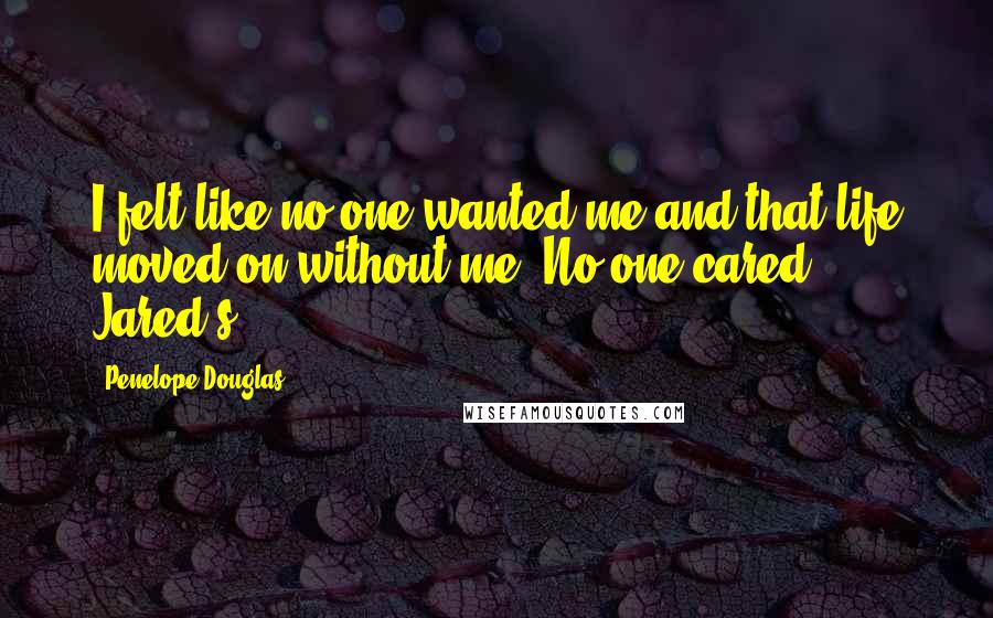 Penelope Douglas Quotes: I felt like no one wanted me and that life moved on without me. No one cared. Jared's