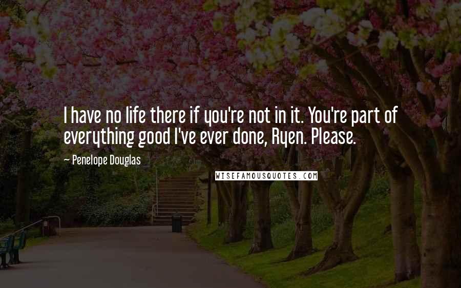 Penelope Douglas Quotes: I have no life there if you're not in it. You're part of everything good I've ever done, Ryen. Please.