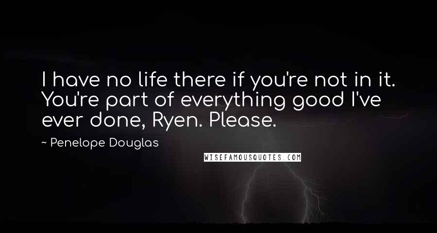 Penelope Douglas Quotes: I have no life there if you're not in it. You're part of everything good I've ever done, Ryen. Please.
