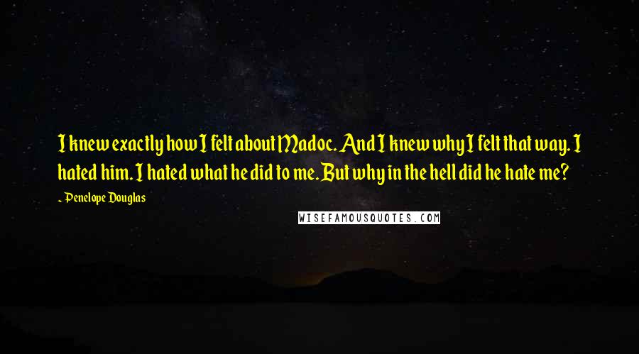 Penelope Douglas Quotes: I knew exactly how I felt about Madoc. And I knew why I felt that way. I hated him. I hated what he did to me. But why in the hell did he hate me?