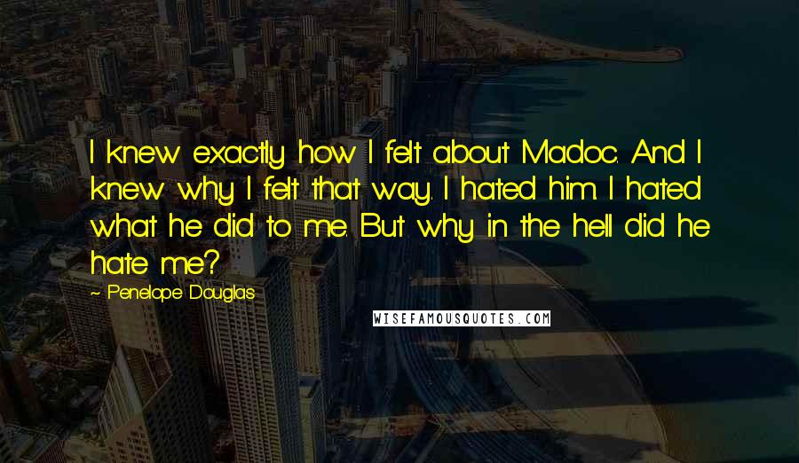 Penelope Douglas Quotes: I knew exactly how I felt about Madoc. And I knew why I felt that way. I hated him. I hated what he did to me. But why in the hell did he hate me?