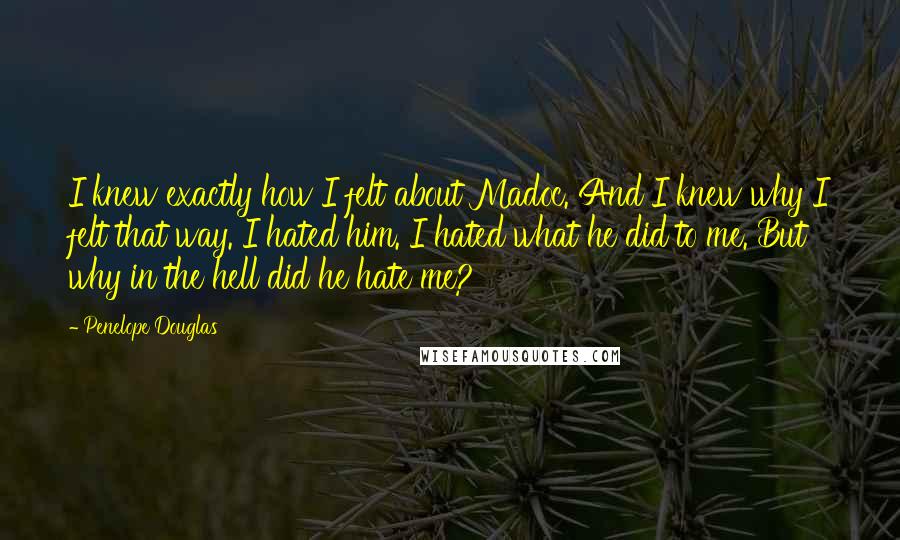 Penelope Douglas Quotes: I knew exactly how I felt about Madoc. And I knew why I felt that way. I hated him. I hated what he did to me. But why in the hell did he hate me?