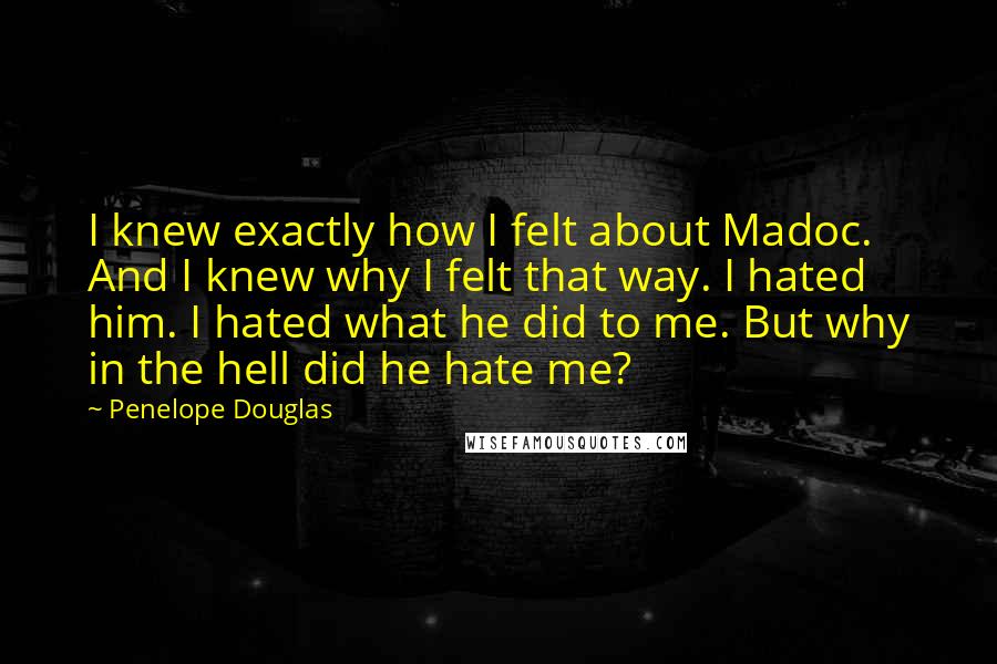 Penelope Douglas Quotes: I knew exactly how I felt about Madoc. And I knew why I felt that way. I hated him. I hated what he did to me. But why in the hell did he hate me?