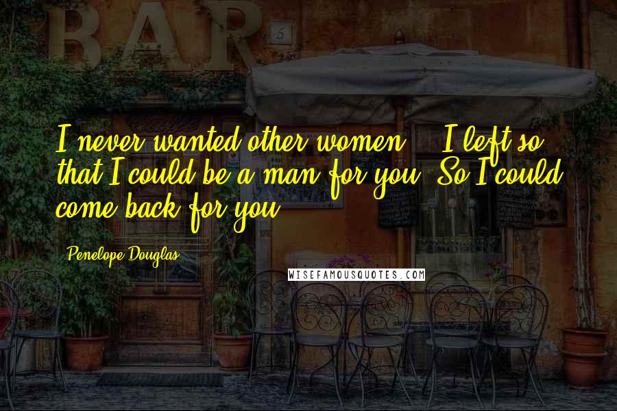 Penelope Douglas Quotes: I never wanted other women... I left so that I could be a man for you. So I could come back for you