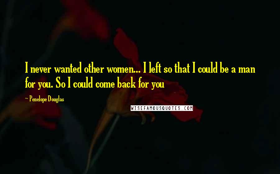 Penelope Douglas Quotes: I never wanted other women... I left so that I could be a man for you. So I could come back for you