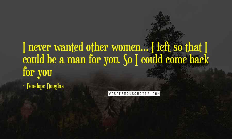 Penelope Douglas Quotes: I never wanted other women... I left so that I could be a man for you. So I could come back for you