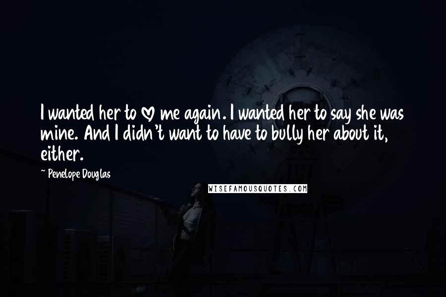 Penelope Douglas Quotes: I wanted her to love me again. I wanted her to say she was mine. And I didn't want to have to bully her about it, either.