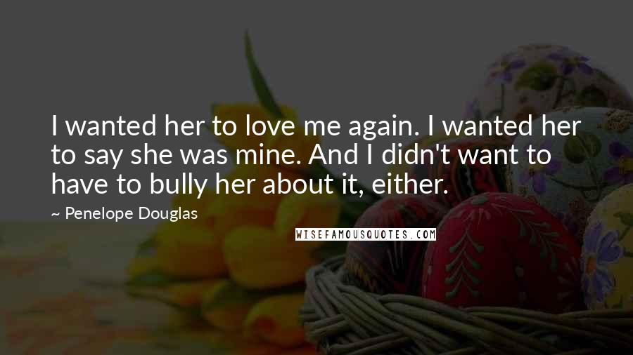 Penelope Douglas Quotes: I wanted her to love me again. I wanted her to say she was mine. And I didn't want to have to bully her about it, either.