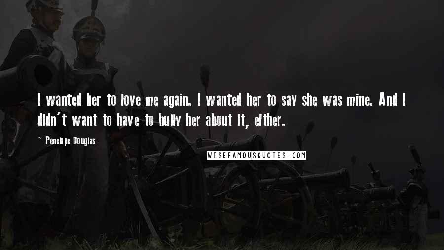 Penelope Douglas Quotes: I wanted her to love me again. I wanted her to say she was mine. And I didn't want to have to bully her about it, either.
