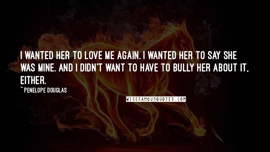 Penelope Douglas Quotes: I wanted her to love me again. I wanted her to say she was mine. And I didn't want to have to bully her about it, either.