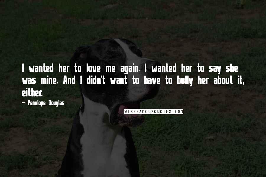 Penelope Douglas Quotes: I wanted her to love me again. I wanted her to say she was mine. And I didn't want to have to bully her about it, either.