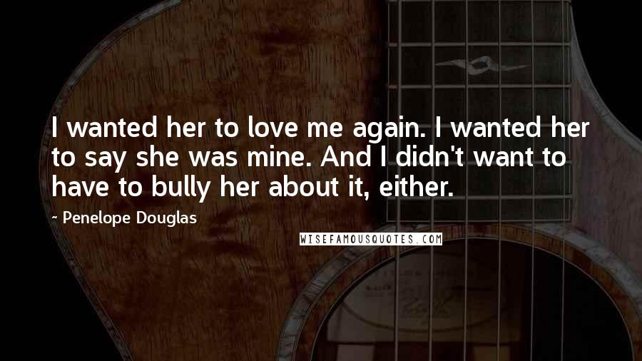 Penelope Douglas Quotes: I wanted her to love me again. I wanted her to say she was mine. And I didn't want to have to bully her about it, either.