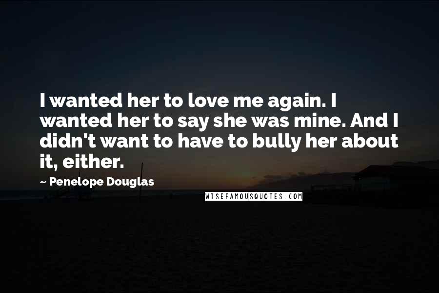 Penelope Douglas Quotes: I wanted her to love me again. I wanted her to say she was mine. And I didn't want to have to bully her about it, either.