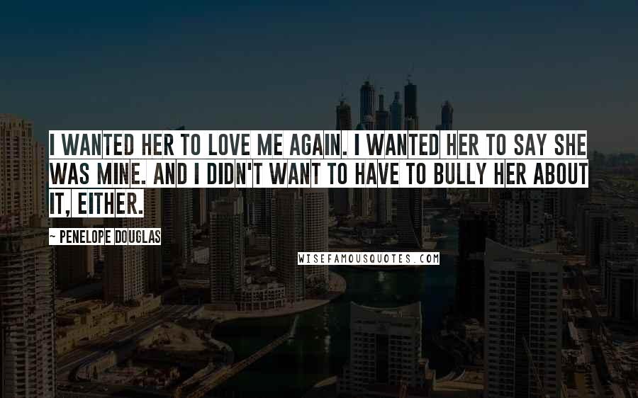 Penelope Douglas Quotes: I wanted her to love me again. I wanted her to say she was mine. And I didn't want to have to bully her about it, either.