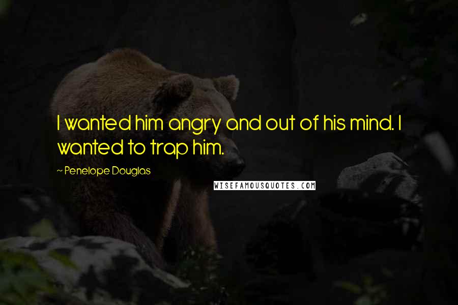 Penelope Douglas Quotes: I wanted him angry and out of his mind. I wanted to trap him.