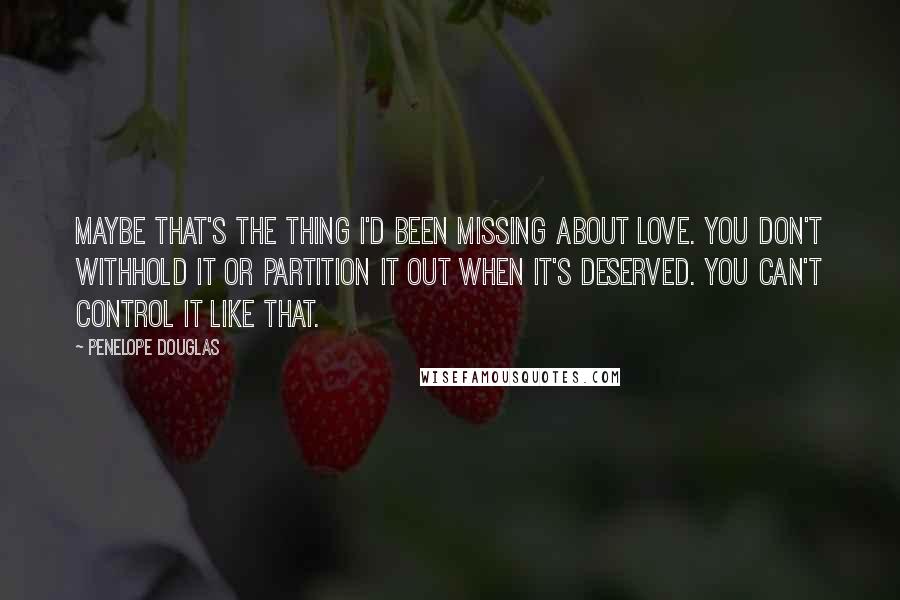 Penelope Douglas Quotes: Maybe that's the thing I'd been missing about love. You don't withhold it or partition it out when it's deserved. You can't control it like that.