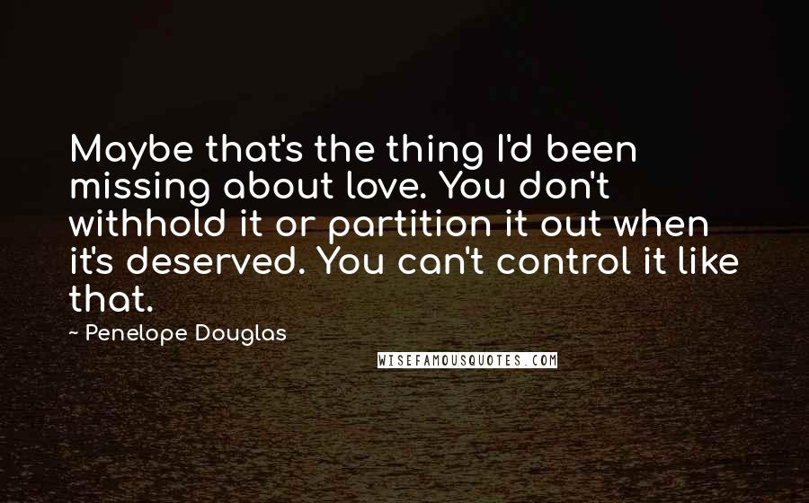 Penelope Douglas Quotes: Maybe that's the thing I'd been missing about love. You don't withhold it or partition it out when it's deserved. You can't control it like that.