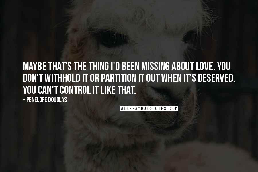 Penelope Douglas Quotes: Maybe that's the thing I'd been missing about love. You don't withhold it or partition it out when it's deserved. You can't control it like that.