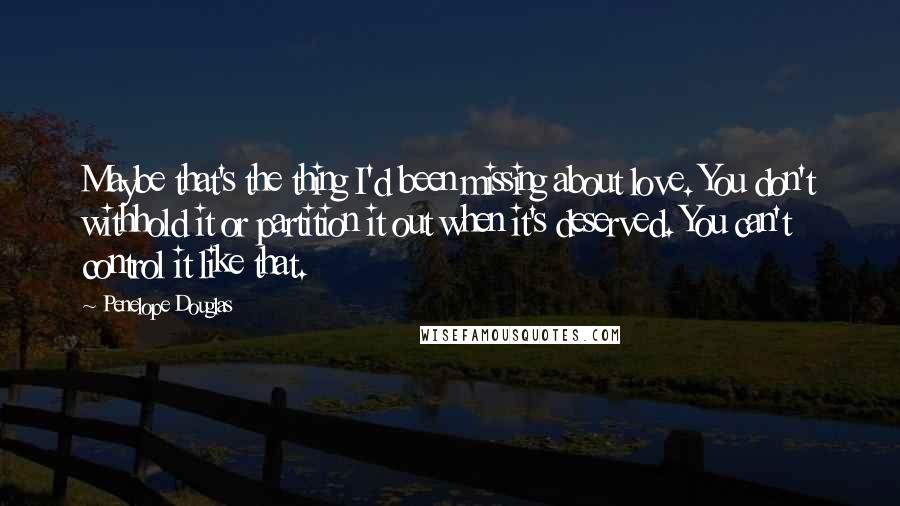 Penelope Douglas Quotes: Maybe that's the thing I'd been missing about love. You don't withhold it or partition it out when it's deserved. You can't control it like that.